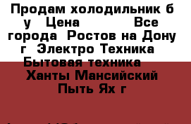 Продам холодильник б/у › Цена ­ 2 500 - Все города, Ростов-на-Дону г. Электро-Техника » Бытовая техника   . Ханты-Мансийский,Пыть-Ях г.